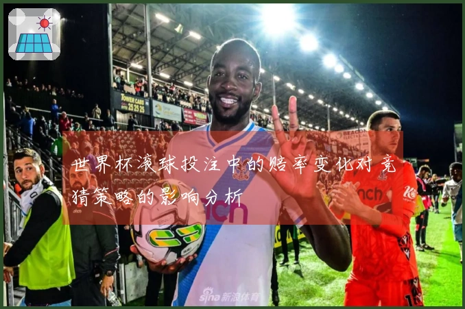 世界杯滚球投注中的赔率变化对竞猜策略的影响分析